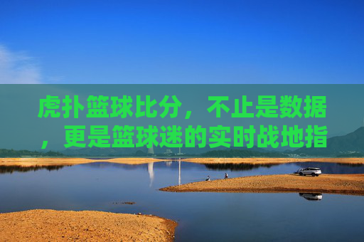 虎扑篮球比分,不止是数据,更是篮球迷的实时战地指挥所