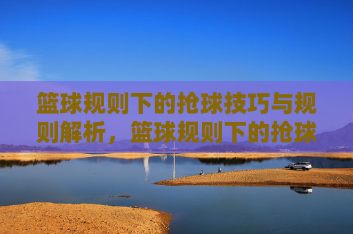 篮球规则下的抢球技巧与规则解析,篮球规则下的抢球技巧与规则解析