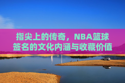 指尖上的传奇,NBA篮球签名的文化内涵与收藏价值