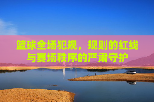 篮球全场犯规,规则的红线与赛场秩序的严肃守护