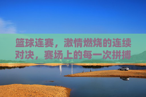 篮球连赛，激情燃烧的连续对决，赛场上的每一次拼搏都是青春的赞歌