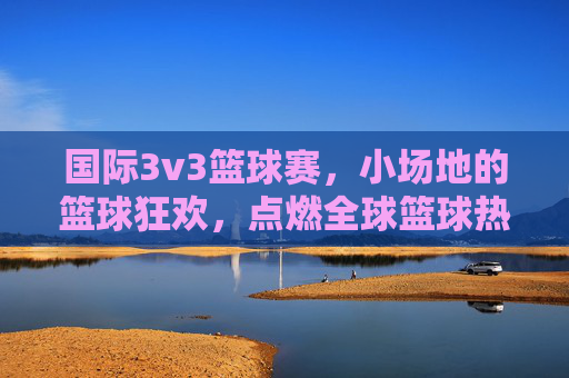 国际3v3篮球赛,小场地的篮球狂欢,点燃全球篮球热情