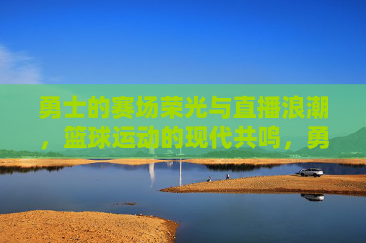 勇士的赛场荣光与直播浪潮,篮球运动的现代共鸣,勇士的赛场荣光与直播浪潮,篮球运动的现代共鸣