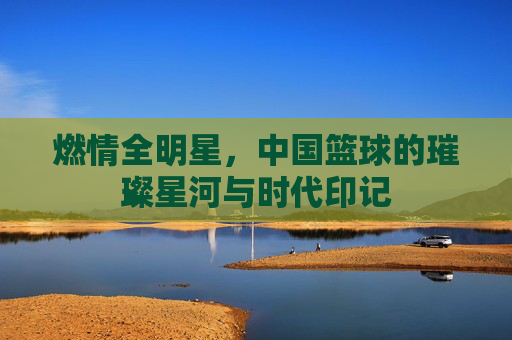 燃情全明星，中国篮球的璀璨星河与时代印记