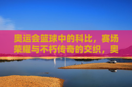 奥运会篮球中的科比,赛场荣耀与不朽传奇的交织,奥运会篮球中的科比,赛场荣耀与不朽传奇的交织