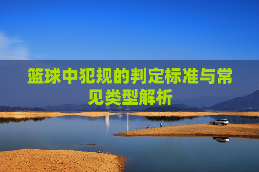 篮球中犯规的判定标准与常见类型解析