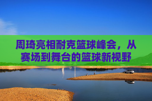 周琦亮相耐克篮球峰会,从赛场到舞台的篮球新视野