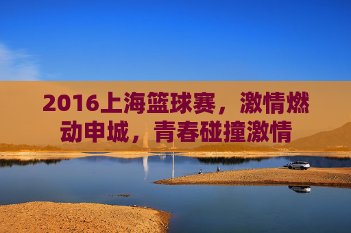 2016上海篮球赛,激情燃动申城,青春碰撞激情