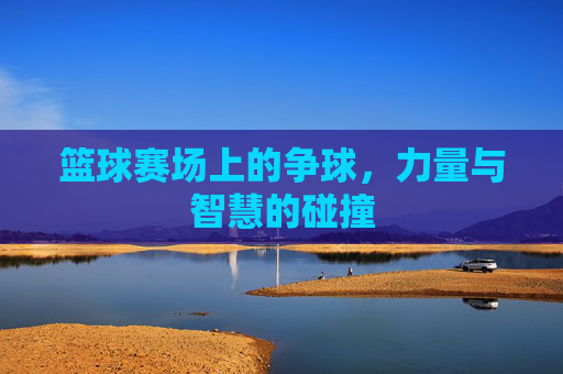 篮球赛场上的争球，力量与智慧的碰撞