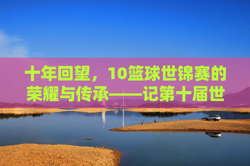 十年回望，10篮球世锦赛的荣耀与传承——记第十届世界篮球锦标赛的璀璨篇章，十年回望，10篮球世锦赛的荣耀与传承——记第十届世界篮球锦标赛的璀璨篇章