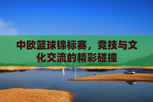 中欧篮球锦标赛,竞技与文化交流的精彩碰撞