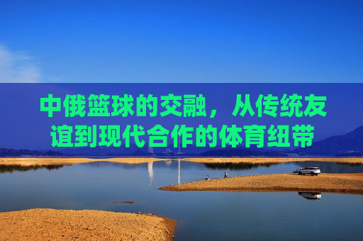 中俄篮球的交融,从传统友谊到现代合作的体育纽带