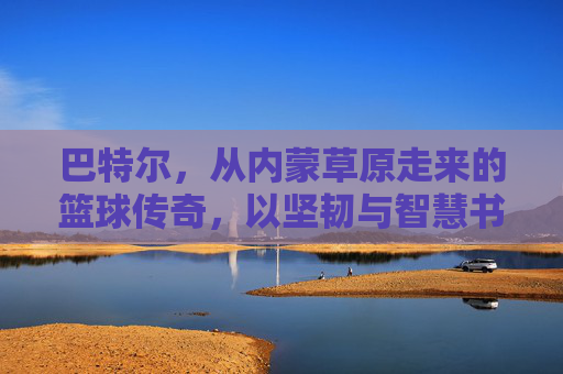 巴特尔，从内蒙草原走来的篮球传奇，以坚韧与智慧书写体育人生，巴特尔，从内蒙草原走来的篮球传奇，以坚韧与智慧书写体育人生