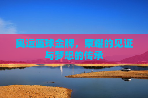 奥运篮球金牌，荣耀的见证与梦想的传承
