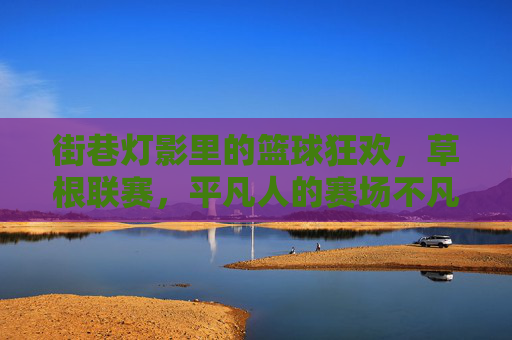 街巷灯影里的篮球狂欢，草根联赛，平凡人的赛场不凡热爱