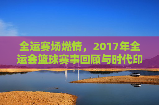 全运赛场燃情,2017年全运会篮球赛事回顾与时代印记