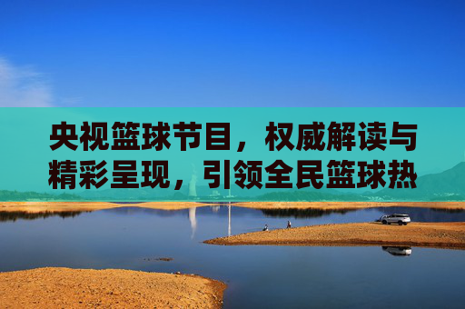 央视篮球节目,权威解读与精彩呈现,引领全民篮球热潮
