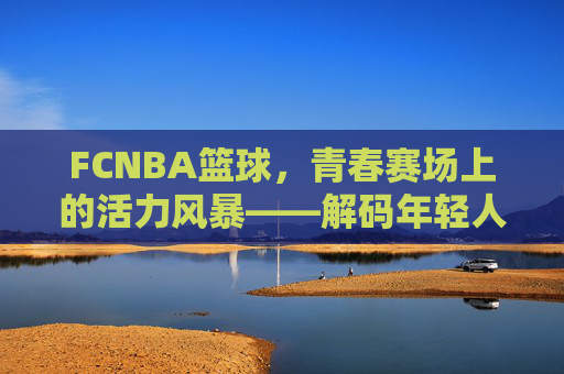FCNBA篮球,青春赛场上的活力风暴——解码年轻人的篮球新生态