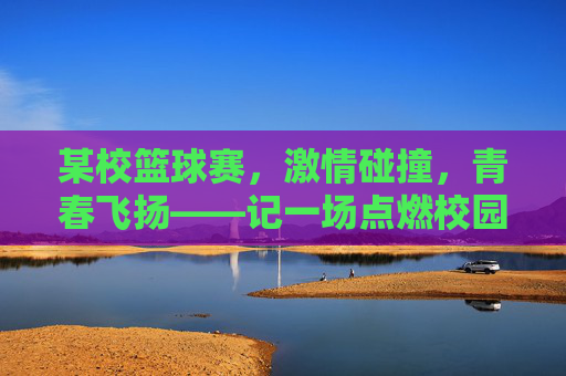 某校篮球赛,激情碰撞,青春飞扬——记一场点燃校园的热血对决