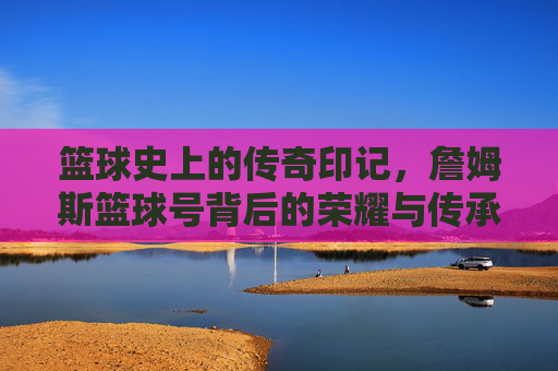 篮球史上的传奇印记，詹姆斯篮球号背后的荣耀与传承