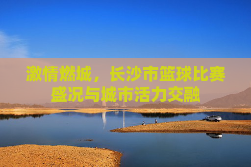 激情燃城，长沙市篮球比赛盛况与城市活力交融