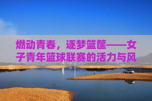 燃动青春,逐梦篮筐——女子青年篮球联赛的活力与风采,燃动青春,逐梦篮筐——女子青年篮球联赛的活力与风采
