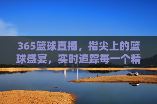 365篮球直播,指尖上的篮球盛宴,实时追踪每一个精彩瞬间