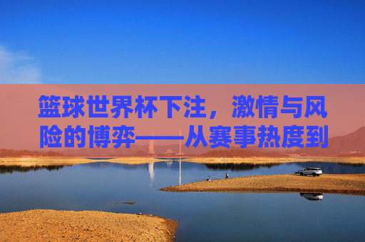 篮球世界杯下注,激情与风险的博弈——从赛事热度到投注策略的深度解析