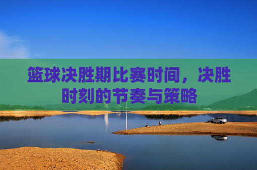 篮球决胜期比赛时间,决胜时刻的节奏与策略