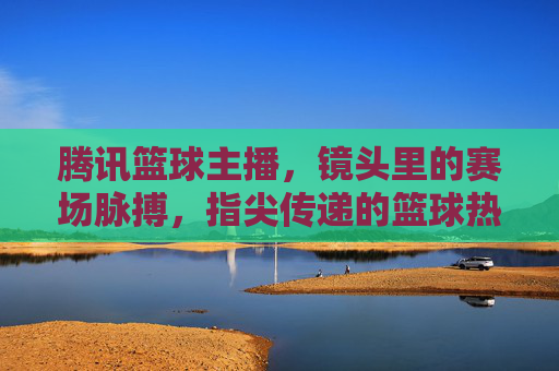 腾讯篮球主播,镜头里的赛场脉搏,指尖传递的篮球热忱