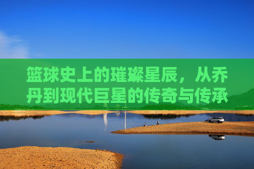 篮球史上的璀璨星辰,从乔丹到现代巨星的传奇与传承,篮球史上的璀璨星辰,从乔丹到现代巨星的传奇与传承
