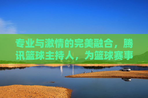 专业与激情的完美融合,腾讯篮球主持人,为篮球赛事注入灵魂与活力