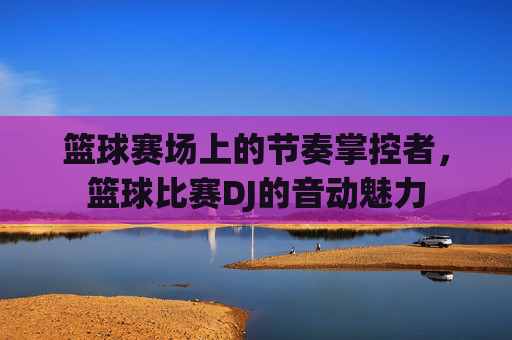 篮球赛场上的节奏掌控者,篮球比赛DJ的音动魅力