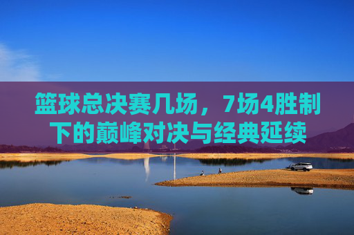 篮球总决赛几场,7场4胜制下的巅峰对决与经典延续