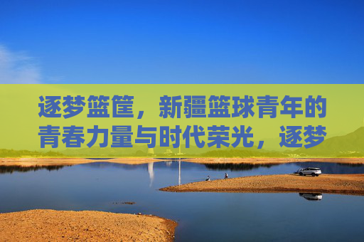 逐梦篮筐，新疆篮球青年的青春力量与时代荣光，逐梦篮筐，新疆篮球青年的青春力量与时代荣光