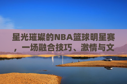星光璀璨的NBA篮球明星赛，一场融合技巧、激情与文化的篮球盛宴，星光璀璨的NBA篮球明星赛，一场融合技巧、激情与文化的篮球盛宴