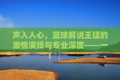 声入人心,篮球解说王猛的激情演绎与专业深度——一位用声音点燃篮球世界的解说王