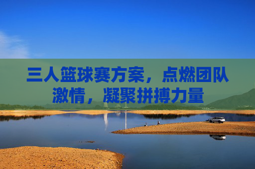 三人篮球赛方案,点燃团队激情,凝聚拼搏力量