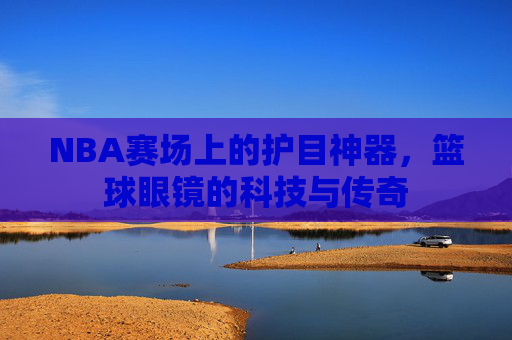 NBA赛场上的护目神器,篮球眼镜的科技与传奇