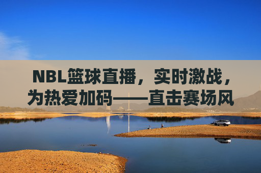 NBL篮球直播,实时激战,为热爱加码——直击赛场风云,共赴篮球狂欢