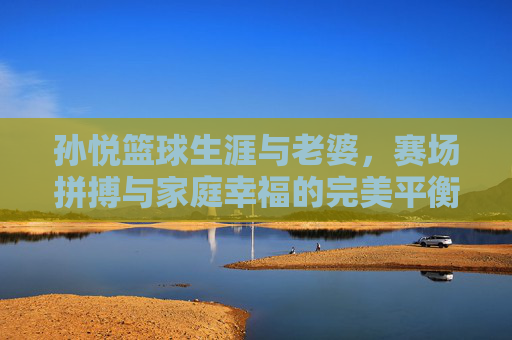 孙悦篮球生涯与老婆,赛场拼搏与家庭幸福的完美平衡,孙悦,篮球生涯与家庭幸福的双向平衡