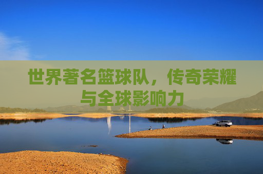 世界著名篮球队，传奇荣耀与全球影响力