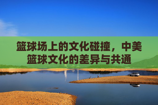 篮球场上的文化碰撞,中美篮球文化的差异与共通