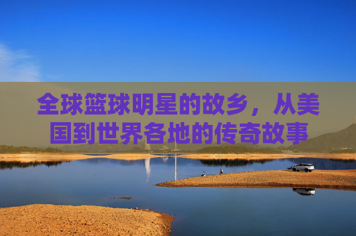 全球篮球明星的故乡,从美国到世界各地的传奇故事