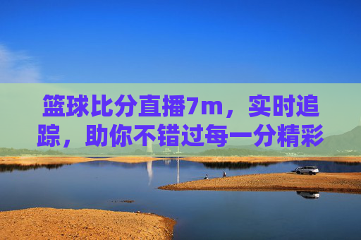 篮球比分直播7m，实时追踪，助你不错过每一分精彩——专业数据与便捷体验的完美结合，7m篮球比分直播，实时追踪精彩，专业数据与便捷体验的完美结合