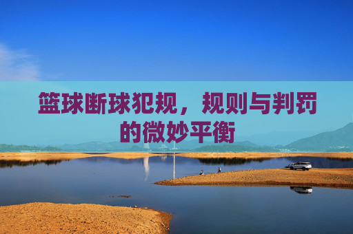 篮球断球犯规,规则与判罚的微妙平衡
