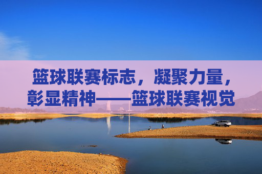 篮球联赛标志,凝聚力量,彰显精神——篮球联赛视觉符号的深度解读,篮球联赛标志,凝聚力量,彰显精神——篮球联赛视觉符号的深度解读