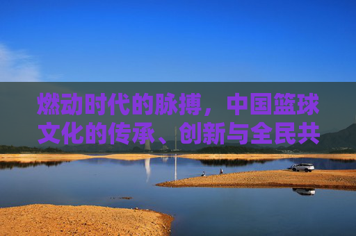 燃动时代的脉搏，中国篮球文化的传承、创新与全民共鸣，燃动时代的脉搏，中国篮球文化的传承、创新与全民共鸣