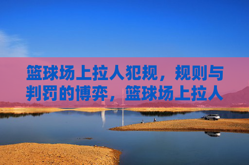 篮球场上拉人犯规,规则与判罚的博弈,篮球场上拉人犯规,规则与判罚的博弈