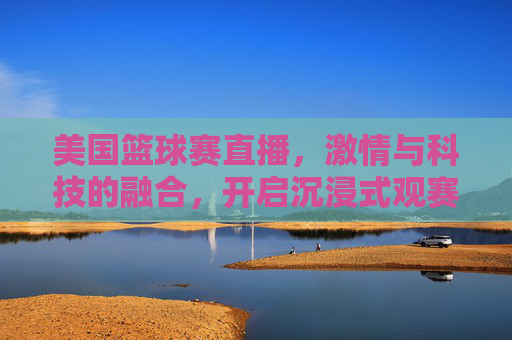 美国篮球赛直播,激情与科技的融合,开启沉浸式观赛新体验,美国篮球赛直播,激情与科技融合,开启沉浸式观赛新体验